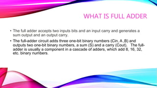 WHAT IS FULL ADDER
• The full adder accepts two inputs bits and an input carry and generates a
sum output and an output carry.
• The full-adder circuit adds three one-bit binary numbers (Cin, A ,B) and
outputs two one-bit binary numbers, a sum (S) and a carry (Cout). The full-
adder is usually a component in a cascade of adders, which add 8, 16, 32,
etc. binary numbers.
 