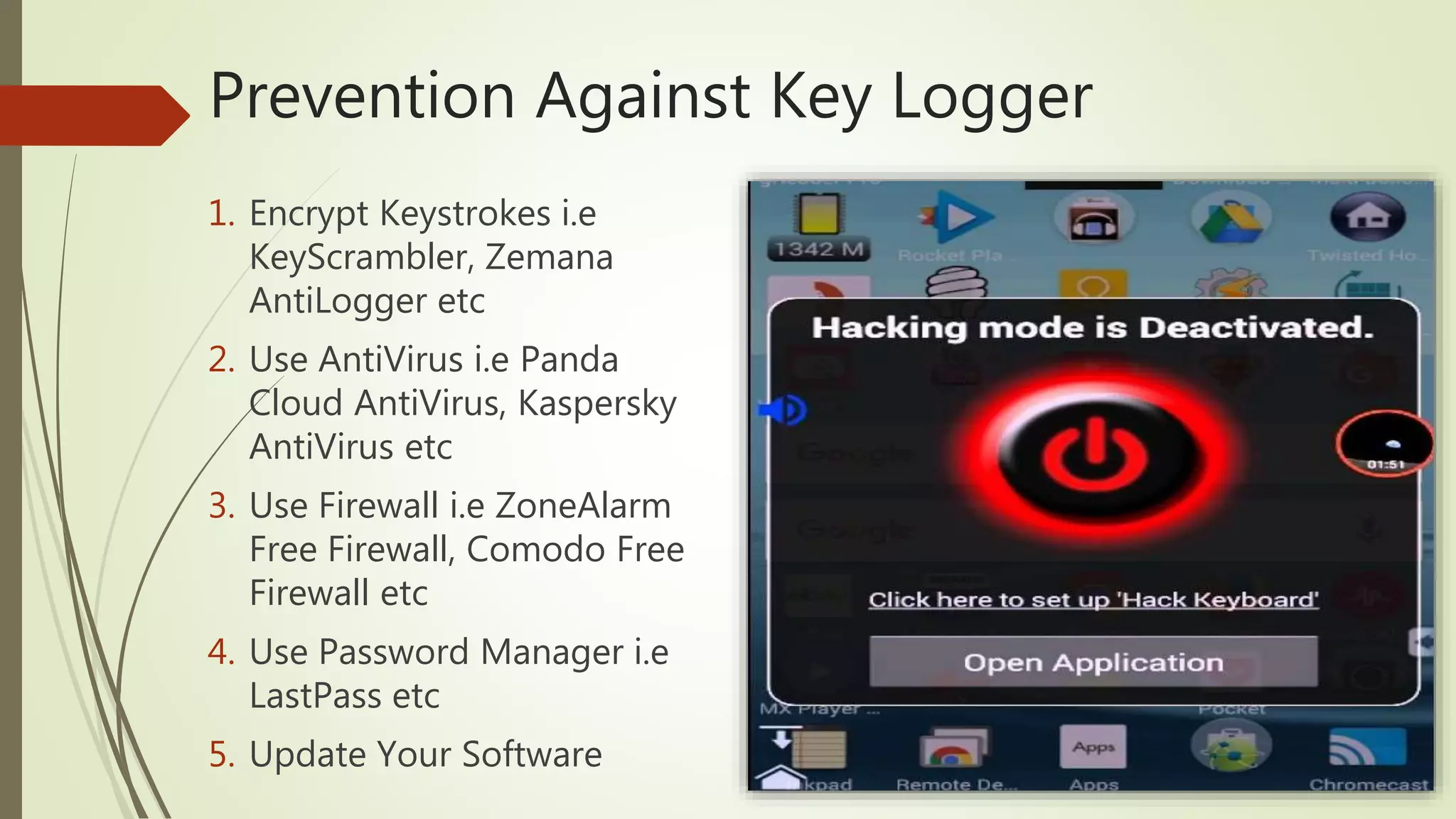 Prevention Against Key Logger
1. Encrypt Keystrokes i.e
KeyScrambler, Zemana
AntiLogger etc
2. Use AntiVirus i.e Panda
Cloud AntiVirus, Kaspersky
AntiVirus etc
3. Use Firewall i.e ZoneAlarm
Free Firewall, Comodo Free
Firewall etc
4. Use Password Manager i.e
LastPass etc
5. Update Your Software
 