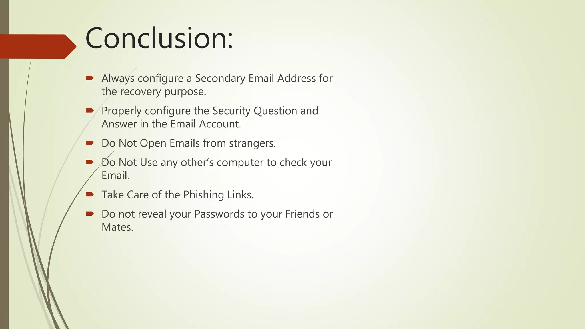 Conclusion:
 Always configure a Secondary Email Address for
the recovery purpose.
 Properly configure the Security Question and
Answer in the Email Account.
 Do Not Open Emails from strangers.
 Do Not Use any other’s computer to check your
Email.
 Take Care of the Phishing Links.
 Do not reveal your Passwords to your Friends or
Mates.
 