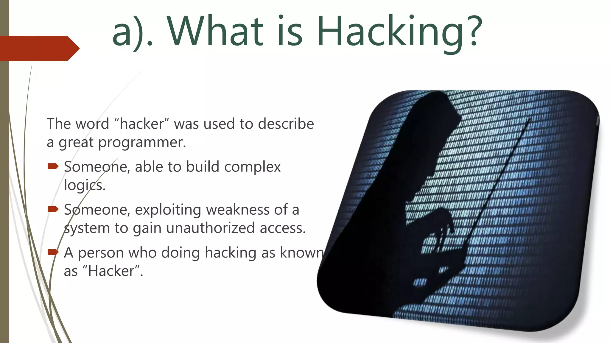 a). What is Hacking?
The word “hacker” was used to describe
a great programmer.
 Someone, able to build complex
logics.
 Someone, exploiting weakness of a
system to gain unauthorized access.
 A person who doing hacking as known
as “Hacker”.
 