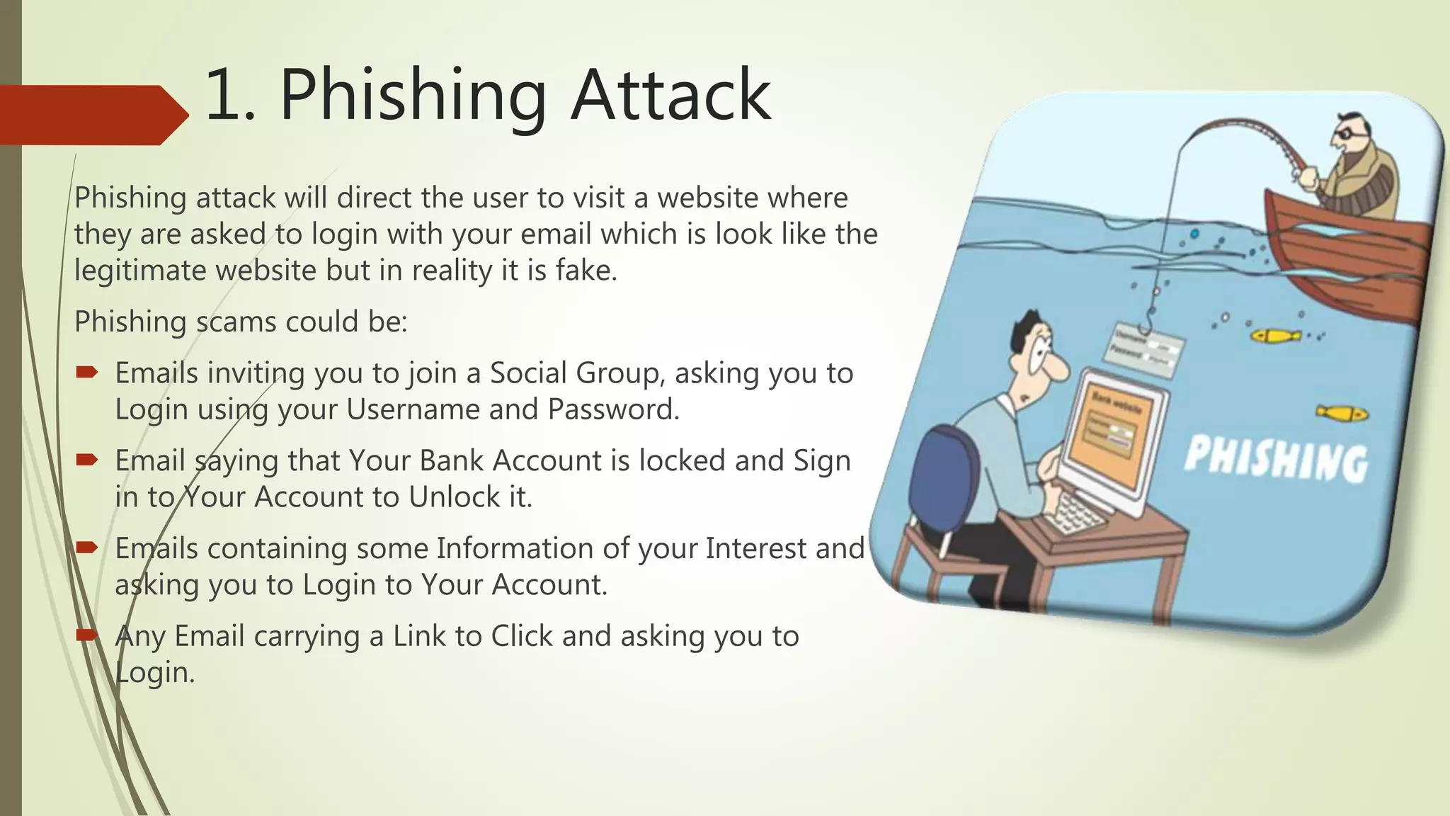 1. Phishing Attack
Phishing attack will direct the user to visit a website where
they are asked to login with your email which is look like the
legitimate website but in reality it is fake.
Phishing scams could be:
 Emails inviting you to join a Social Group, asking you to
Login using your Username and Password.
 Email saying that Your Bank Account is locked and Sign
in to Your Account to Unlock it.
 Emails containing some Information of your Interest and
asking you to Login to Your Account.
 Any Email carrying a Link to Click and asking you to
Login.
 