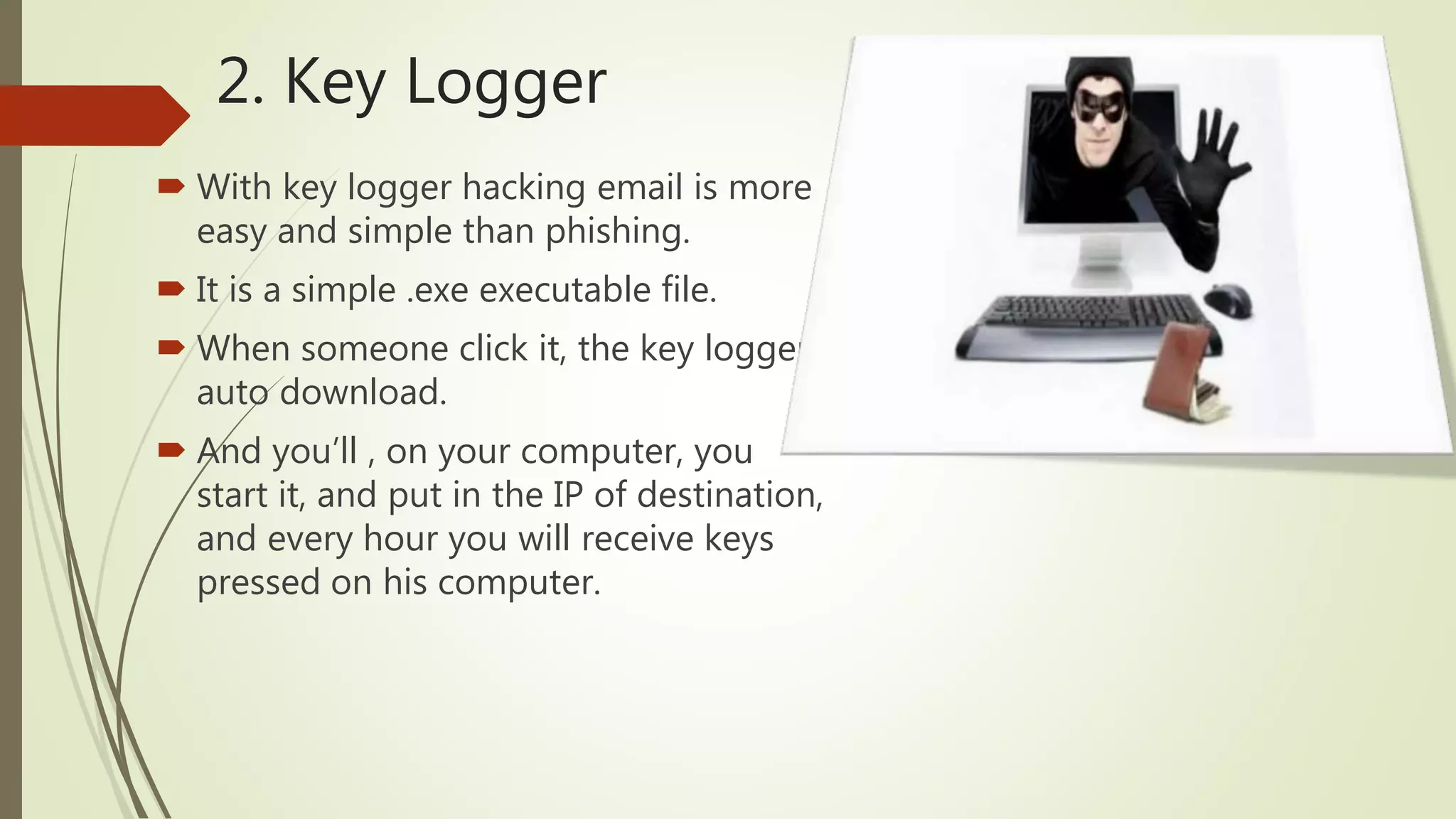2. Key Logger
 With key logger hacking email is more
easy and simple than phishing.
 It is a simple .exe executable file.
 When someone click it, the key logger
auto download.
 And you’ll , on your computer, you
start it, and put in the IP of destination,
and every hour you will receive keys
pressed on his computer.
 