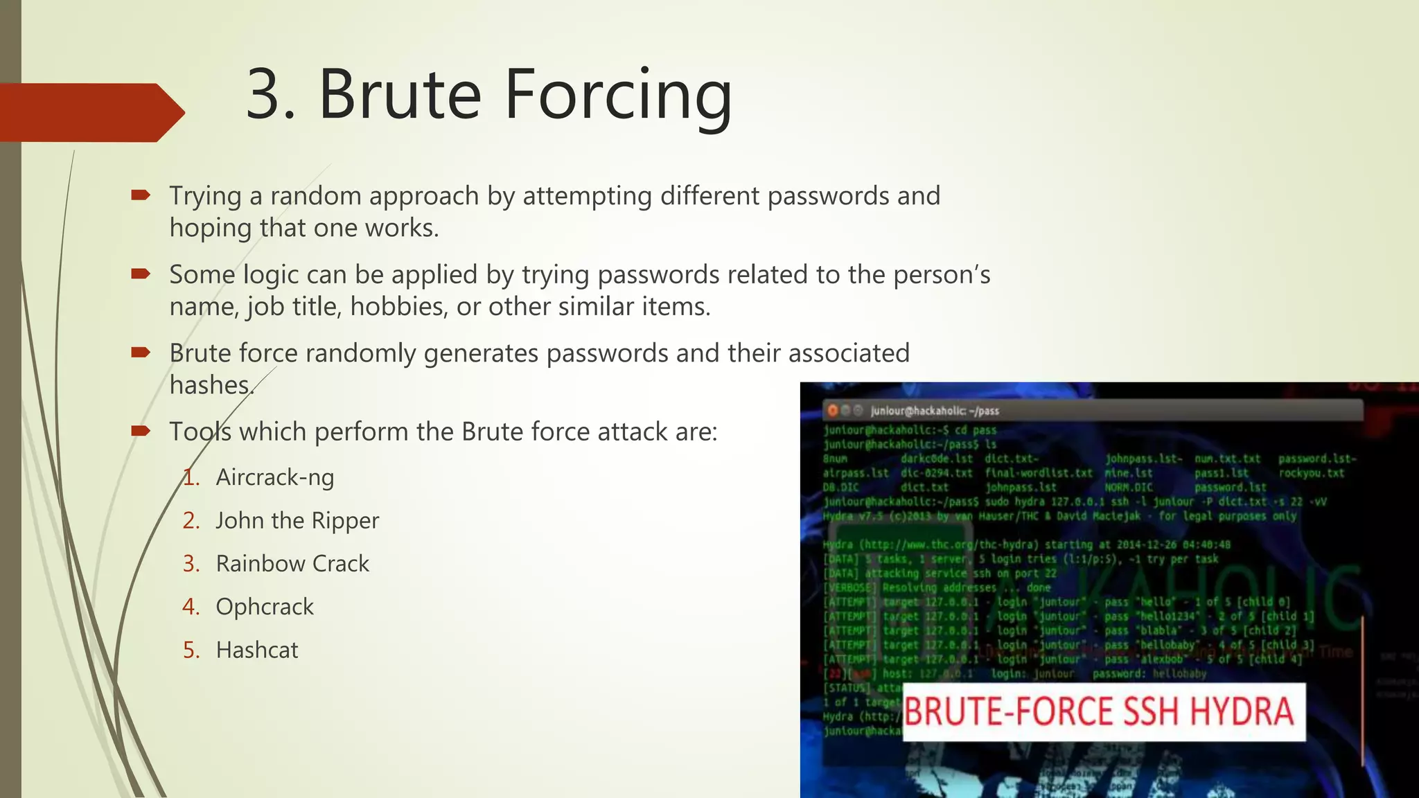 3. Brute Forcing
 Trying a random approach by attempting different passwords and
hoping that one works.
 Some logic can be applied by trying passwords related to the person’s
name, job title, hobbies, or other similar items.
 Brute force randomly generates passwords and their associated
hashes.
 Tools which perform the Brute force attack are:
1. Aircrack-ng
2. John the Ripper
3. Rainbow Crack
4. Ophcrack
5. Hashcat
 