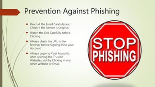 Prevention Against Phishing
 Read all the Email Carefully and
Check if the Sender is Original.
 Watch the Link Carefully before
Clicking.
 Always check the URL in the
Browser before Signing IN to your
Account.
 Always Login to Your Accounts
after opening the Trusted
Websites, not by Clicking in any
other Website or Email.
 