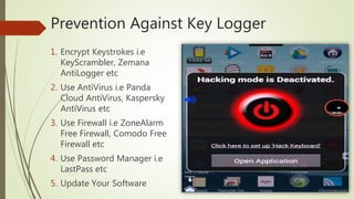 Prevention Against Key Logger
1. Encrypt Keystrokes i.e
KeyScrambler, Zemana
AntiLogger etc
2. Use AntiVirus i.e Panda
Cloud AntiVirus, Kaspersky
AntiVirus etc
3. Use Firewall i.e ZoneAlarm
Free Firewall, Comodo Free
Firewall etc
4. Use Password Manager i.e
LastPass etc
5. Update Your Software
 