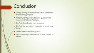 Conclusion:
 Always configure a Secondary Email Address for
the recovery purpose.
 Properly configure the Security Question and
Answer in the Email Account.
 Do Not Open Emails from strangers.
 Do Not Use any other’s computer to check your
Email.
 Take Care of the Phishing Links.
 Do not reveal your Passwords to your Friends or
Mates.
 