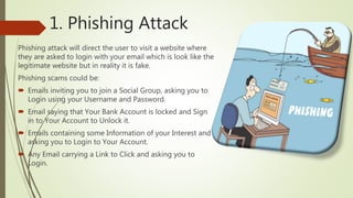 1. Phishing Attack
Phishing attack will direct the user to visit a website where
they are asked to login with your email which is look like the
legitimate website but in reality it is fake.
Phishing scams could be:
 Emails inviting you to join a Social Group, asking you to
Login using your Username and Password.
 Email saying that Your Bank Account is locked and Sign
in to Your Account to Unlock it.
 Emails containing some Information of your Interest and
asking you to Login to Your Account.
 Any Email carrying a Link to Click and asking you to
Login.
 