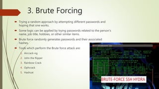 3. Brute Forcing
 Trying a random approach by attempting different passwords and
hoping that one works.
 Some logic can be applied by trying passwords related to the person’s
name, job title, hobbies, or other similar items.
 Brute force randomly generates passwords and their associated
hashes.
 Tools which perform the Brute force attack are:
1. Aircrack-ng
2. John the Ripper
3. Rainbow Crack
4. Ophcrack
5. Hashcat
 
