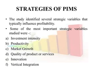 STRATEGIES OF PIMS
• The study identified several strategic variables that
typically influence profitability.
• Some of the most important strategic variables
studied were -:
a) Investment intensity
b) Productivity
c) Market Growth
d) Quality of product or services
e) Innovation
f) Vertical Integration
 