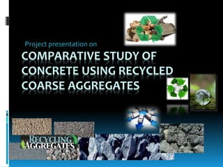 COMPARATIVE STUDY OF
CONCRETE USING RECYCLED
COARSE AGGREGATES
Project presentation on
 