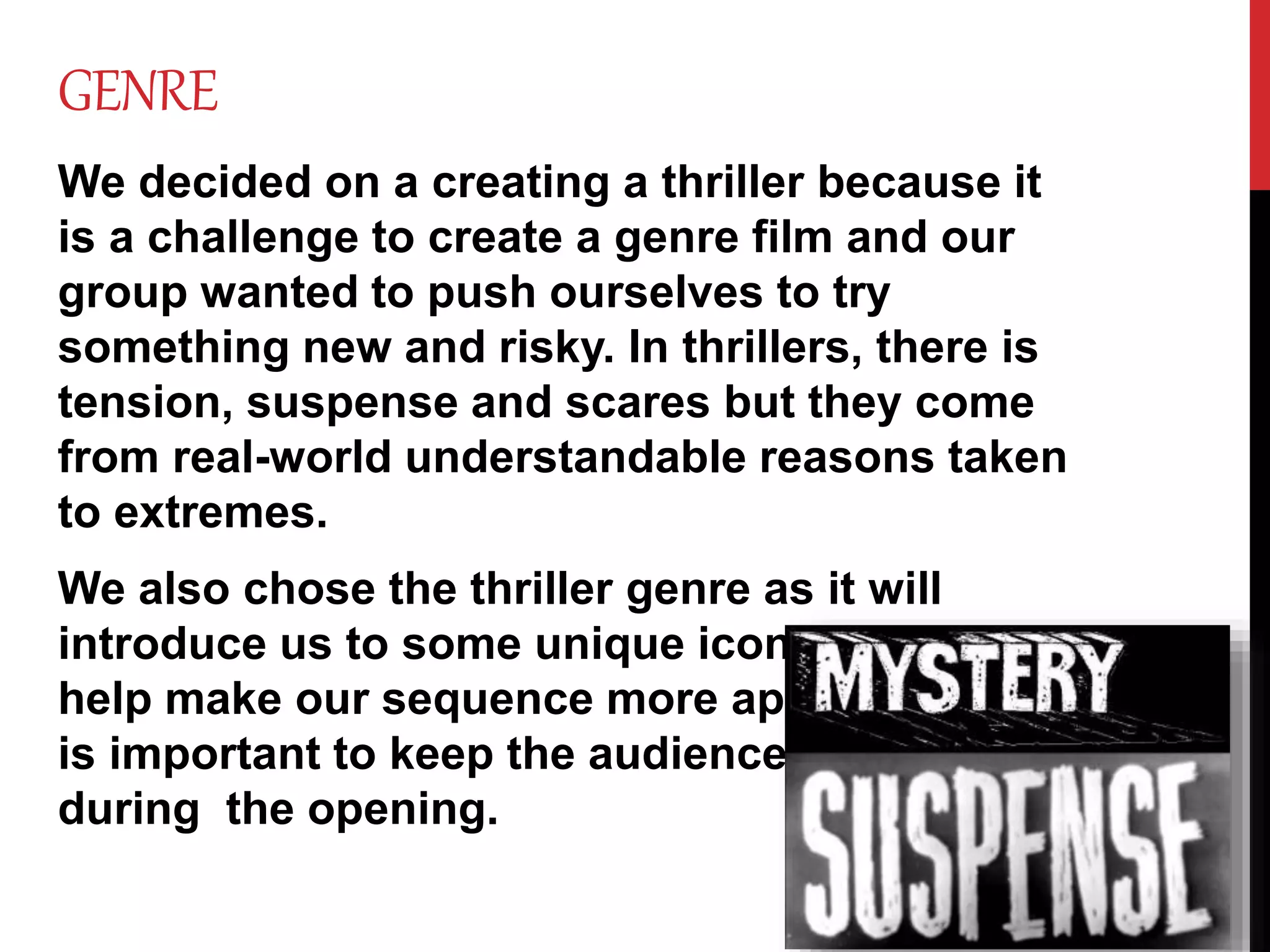GENRE
We decided on a creating a thriller because it
is a challenge to create a genre film and our
group wanted to push ourselves to try
something new and risky. In thrillers, there is
tension, suspense and scares but they come
from real-world understandable reasons taken
to extremes.
We also chose the thriller genre as it will
introduce us to some unique iconography to
help make our sequence more appealing as it
is important to keep the audience captivated
during the opening.
 