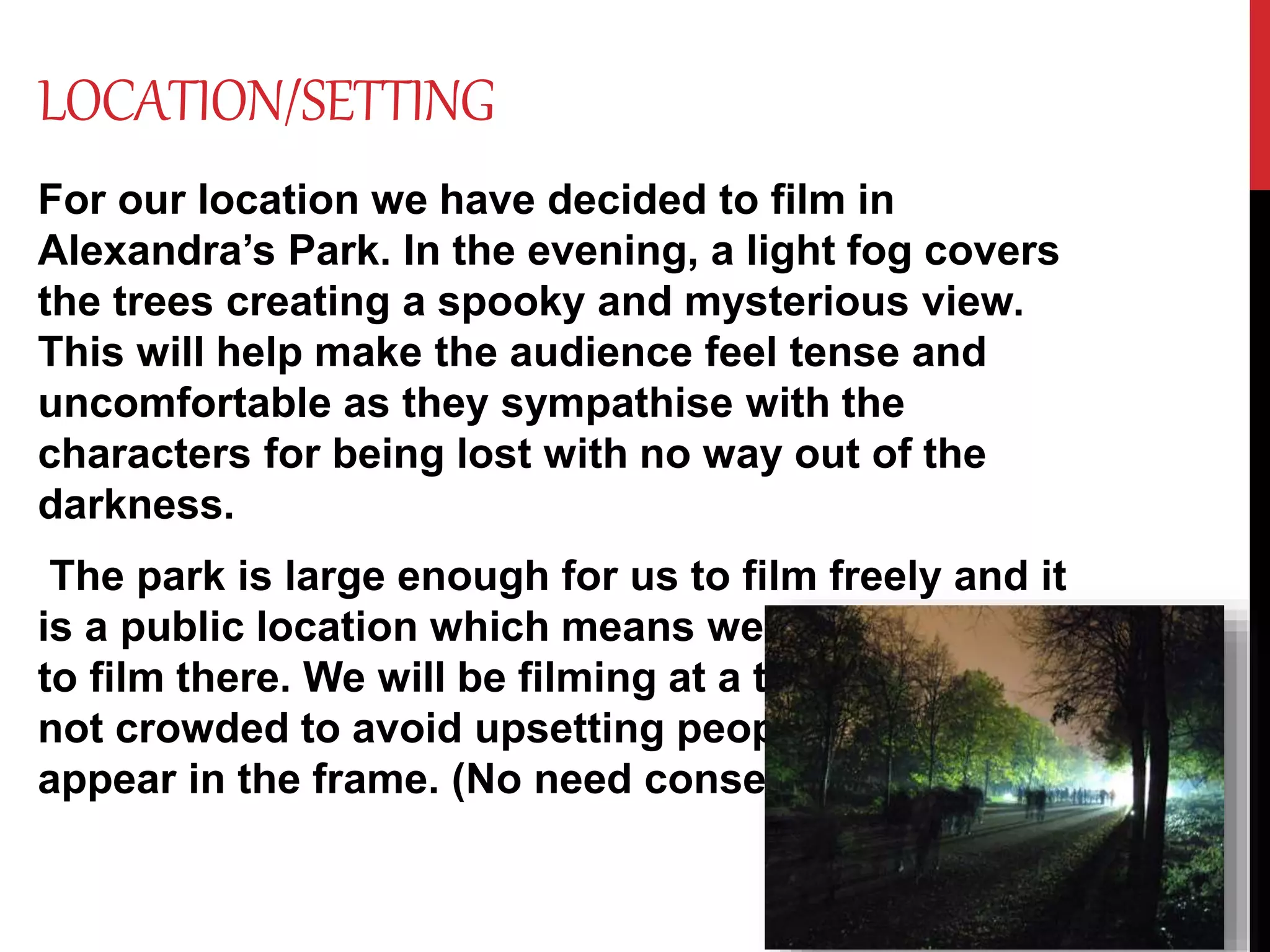 LOCATION/SETTING
For our location we have decided to film in
Alexandra’s Park. In the evening, a light fog covers
the trees creating a spooky and mysterious view.
This will help make the audience feel tense and
uncomfortable as they sympathise with the
characters for being lost with no way out of the
darkness.
The park is large enough for us to film freely and it
is a public location which means we have access
to film there. We will be filming at a time where it is
not crowded to avoid upsetting people if they
appear in the frame. (No need consent.)
 