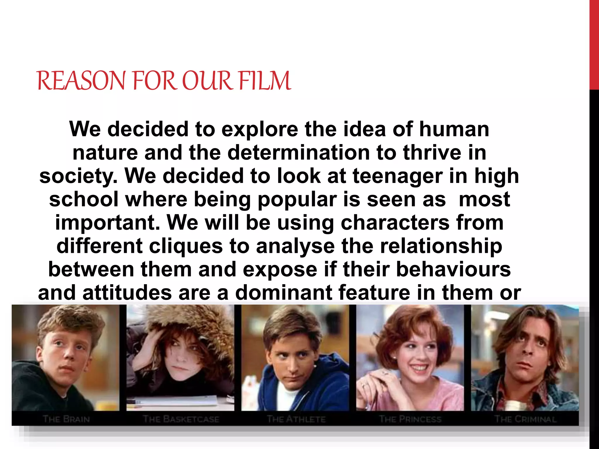 REASON FOROURFILM
We decided to explore the idea of human
nature and the determination to thrive in
society. We decided to look at teenager in high
school where being popular is seen as most
important. We will be using characters from
different cliques to analyse the relationship
between them and expose if their behaviours
and attitudes are a dominant feature in them or
is it just a person conforming within society.
 