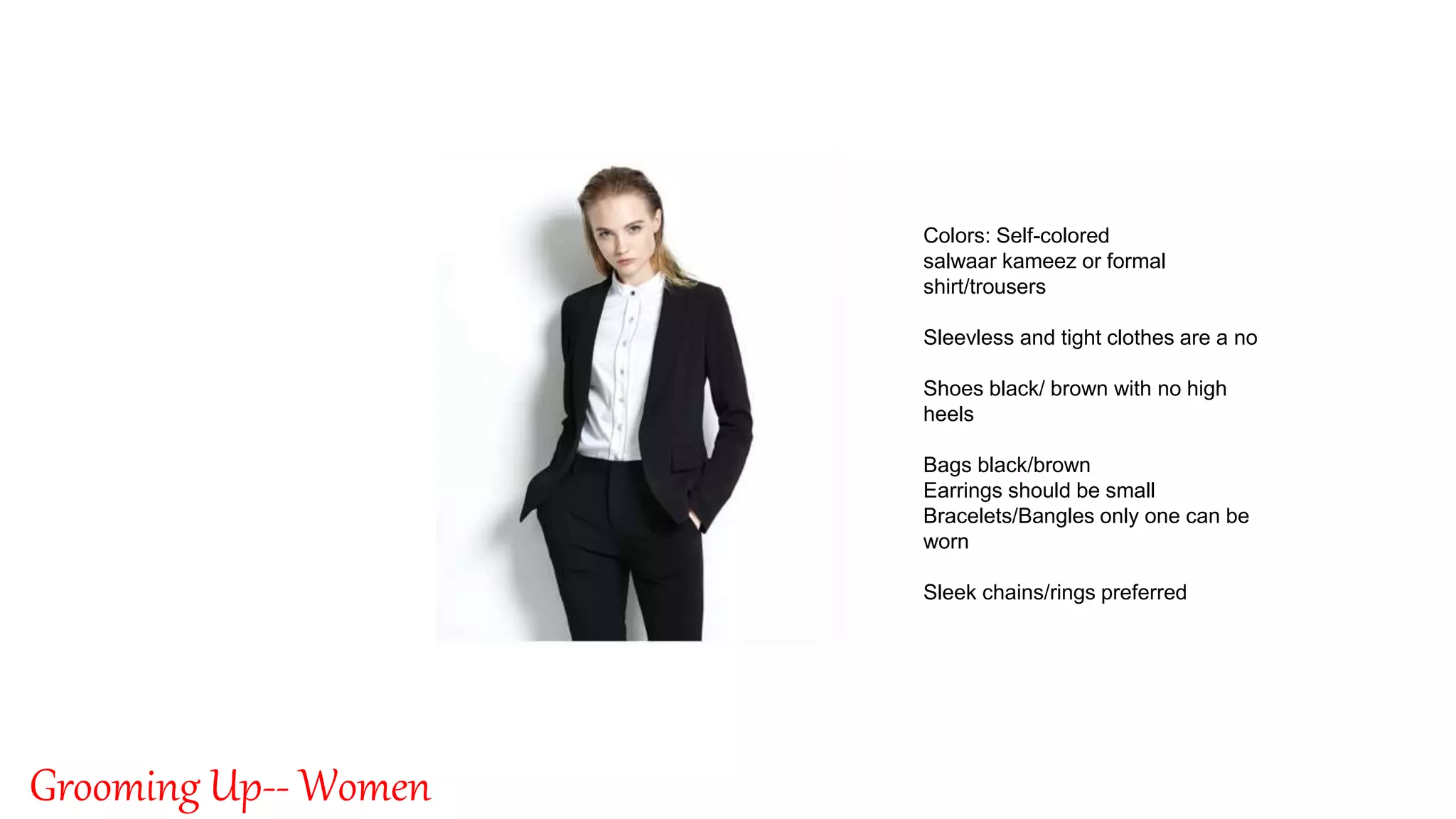 By: Singnet Solutions
3
Grooming Up-- Women
Colors: Self-colored
salwaar kameez or formal
shirt/trousers
Sleevless and tight clothes are a no
Shoes black/ brown with no high
heels
Bags black/brown
Earrings should be small
Bracelets/Bangles only one can be
worn
Sleek chains/rings preferred
 
