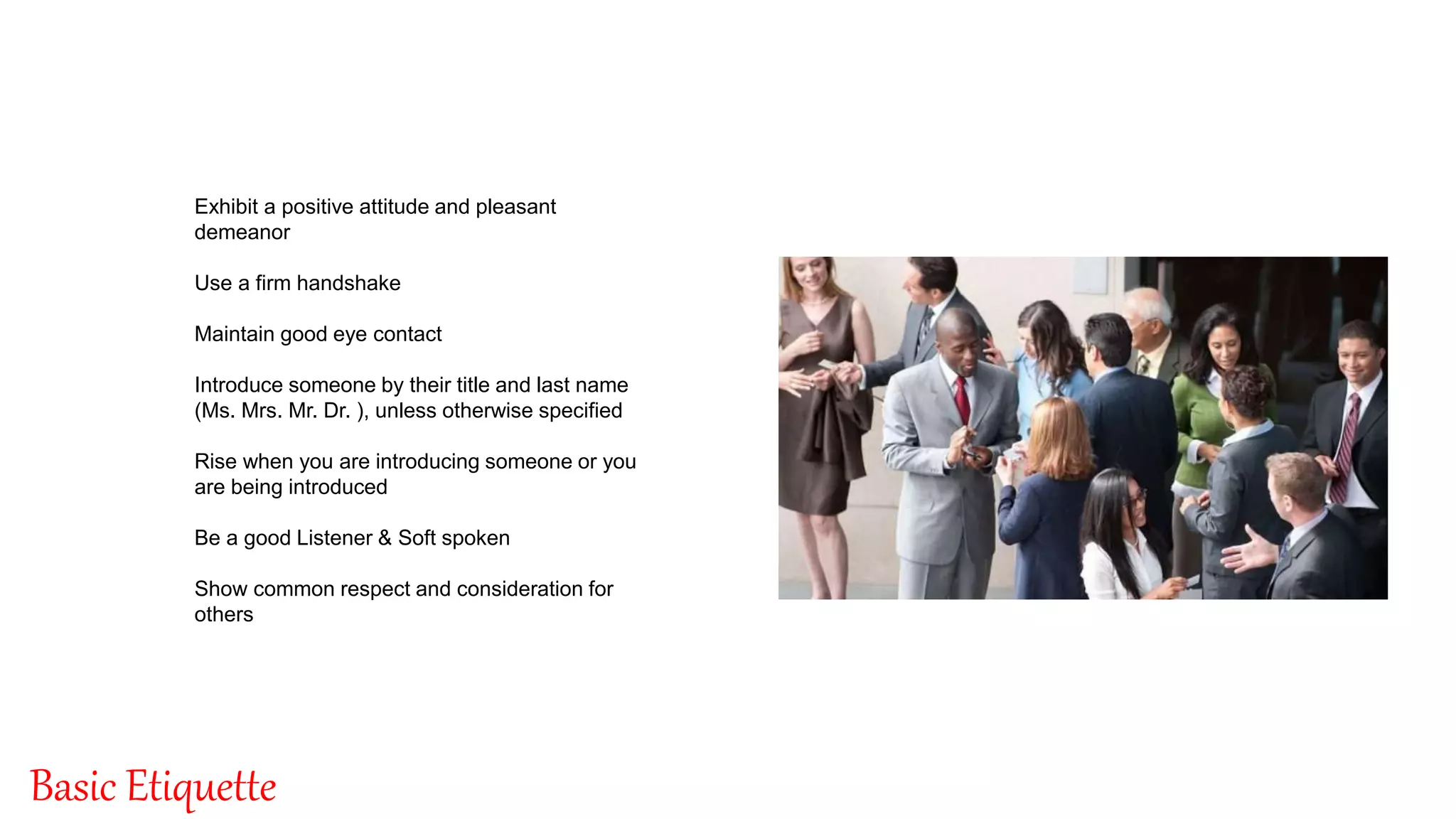By: Singnet Solutions
8
Basic Etiquette
Exhibit a positive attitude and pleasant
demeanor
Use a firm handshake
Maintain good eye contact
Introduce someone by their title and last name
(Ms. Mrs. Mr. Dr. ), unless otherwise specified
Rise when you are introducing someone or you
are being introduced
Be a good Listener & Soft spoken
Show common respect and consideration for
others
 