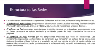 Estructura de las Redes
 Las redes tienen tres niveles de componentes: Sofware de aplicaciones, software de red y Hardware de red.
 El Software de Aplicaciones: programas que se comunican con los usuarios de la red y permiten compartir
información (como archivos, gráficos o vídeos) y recursos (como impresoras o unidades de disco).
 El software de Red: programas que establecen protocolos para que los ordenadores se comuniquen entre
sí. Dichos protocolos se aplican enviando y recibiendo grupos de datos formateados denominados
paquetes.
 El Hardware de Red: formado por los componentes materiales que unen los ordenadores. Dos
componentes importantes son los medios de transmisión que transportan las señales de los ordenadores
(típicamente cables o fibras opticas) y el adaptador de red, que permite acceder al medio material que
conecta a los ordenadores, recibir paquetes desde el software de red y transmitir instrucciones y peticiones
a otros ordenadores.
 