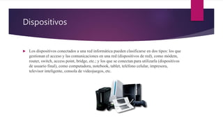 Dispositivos
 Los dispositivos conectados a una red informática pueden clasificarse en dos tipos: los que
gestionan el acceso y las comunicaciones en una red (dispositivos de red), como módem,
router, switch, access point, bridge, etc.; y los que se conectan para utilizarla (dispositivos
de usuario final), como computadora, notebook, tablet, teléfono celular, impresora,
televisor inteligente, consola de videojuegos, etc.
 