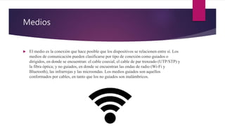 Medios
 El medio es la conexión que hace posible que los dispositivos se relacionen entre sí. Los
medios de comunicación pueden clasificarse por tipo de conexión como guiados o
dirigidos, en donde se encuentran: el cable coaxial, el cable de par trenzado (UTP/STP) y
la fibra óptica; y no guiados, en donde se encuentran las ondas de radio (Wi-Fi y
Bluetooth), las infrarrojas y las microondas. Los medios guiados son aquellos
conformados por cables, en tanto que los no guiados son inalámbricos.
 