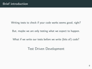 Brief introduction
Writing tests to check if your code works seems good, right?
But, maybe we are only testing what we expect to happen.
What if we write our tests before we write (bits of) code?
Test Driven Development
8
 