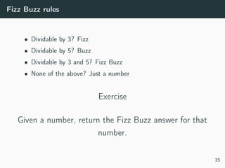 Fizz Buzz rules
• Dividable by 3? Fizz
• Dividable by 5? Buzz
• Dividable by 3 and 5? Fizz Buzz
• None of the above? Just a number
Exercise
Given a number, return the Fizz Buzz answer for that
number.
15
 