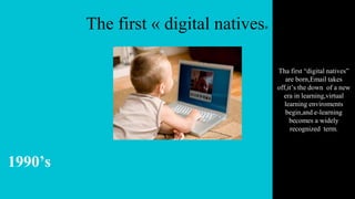 The first « digital natives»
1990’s
Tha first “digital natives”
are born,Email takes
off,it’s the down of a new
era in learning,virtual
learning enviroments
begin,and e-learning
becomes a widely
recognized term.
 