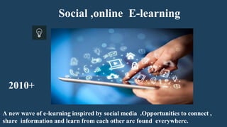 Social ,online E-learning
A new wave of e-learning inspired by social media .Opportunities to connect ,
share information and learn from each other are found everywhere.
2010+
 