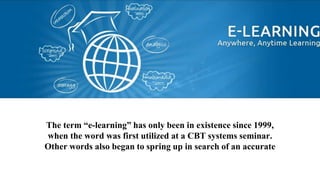 The term “e-learning” has only been in existence since 1999,
when the word was first utilized at a CBT systems seminar.
Other words also began to spring up in search of an accurate
description such as “online learning” and “virtual learning”.
 