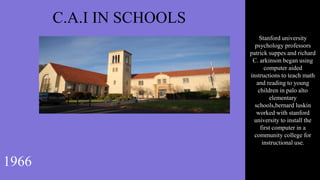 C.A.I IN SCHOOLS
1966
Stanford university
psychology professors
patrick suppes and richard
C. arkinson began using
computer aided
instructions to teach math
and reading to young
children in palo alto
elementary
schools,bernard luskin
worked with stanford
university to install the
first computer in a
community college for
instructional use.
 