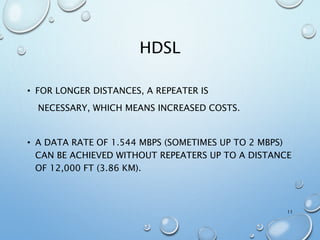 HDSL
• FOR LONGER DISTANCES, A REPEATER IS
NECESSARY, WHICH MEANS INCREASED COSTS.
• A DATA RATE OF 1.544 MBPS (SOMETIMES UP TO 2 MBPS)
CAN BE ACHIEVED WITHOUT REPEATERS UP TO A DISTANCE
OF 12,000 FT (3.86 KM).
11
 