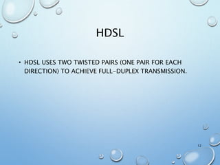 HDSL
• HDSL USES TWO TWISTED PAIRS (ONE PAIR FOR EACH
DIRECTION) TO ACHIEVE FULL-DUPLEX TRANSMISSION.
12
 