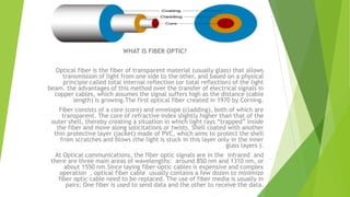 WHAT IS FIBER OPTIC?
Optical fiber is the fiber of transparent material (usually glass) that allows
transmission of light from one side to the other, and based on a physical
principle called total internal reflection (or total reflection) of the light
beam. the advantages of this method over the transfer of electrical signals in
copper cables, which assumes the signal suffers high as the distance (cable
length) is growing.The first optical fiber created in 1970 by Corning.
Fiber consists of a core (core) and envelope (cladding), both of which are
transparent. The core of refractive index slightly higher than that of the
outer shell, thereby creating a situation in which light rays “trapped” inside
the fiber and move along solicitations or twists. Shell coated with another
thin protective layer (jacket) made of PVC, which aims to protect the shell
from scratches and blows (the light is stuck in this layer only in the inner
glass layers ).
At Optical communications, the fiber optic signals are in the infrared and
there are three main areas of wavelengths: around 850 nm and 1310 nm, or
about 1550 nm.Since laying fiber-optic cables is expensive and complex
operation , optical fiber cable usually contains a few dozen to minimize
fiber optic cable need to be replaced. The use of fiber media is usually in
pairs; One fiber is used to send data and the other to receive the data.
 