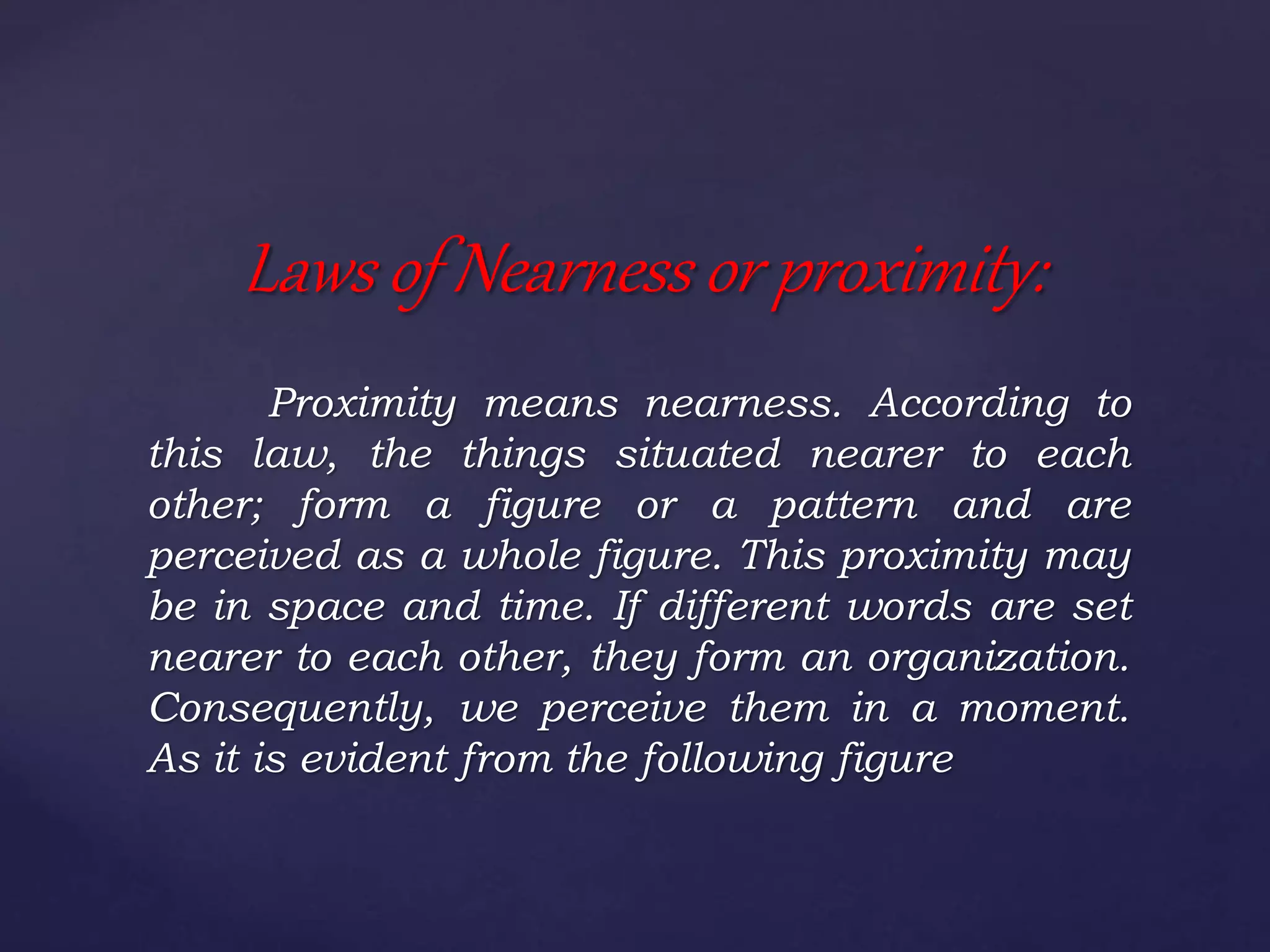 Proximity means nearness. According to
this law, the things situated nearer to each
other; form a figure or a pattern and are
perceived as a whole figure. This proximity may
be in space and time. If different words are set
nearer to each other, they form an organization.
Consequently, we perceive them in a moment.
As it is evident from the following figure
Laws of Nearness or proximity:
 
