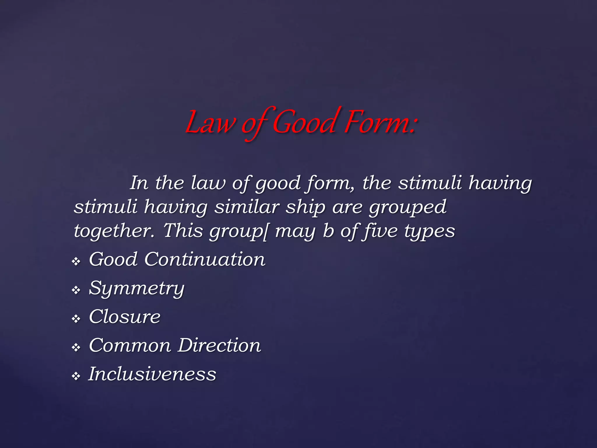 In the law of good form, the stimuli having
stimuli having similar ship are grouped
together. This group[ may b of five types
 Good Continuation
 Symmetry
 Closure
 Common Direction
 Inclusiveness
Law of Good Form:
 