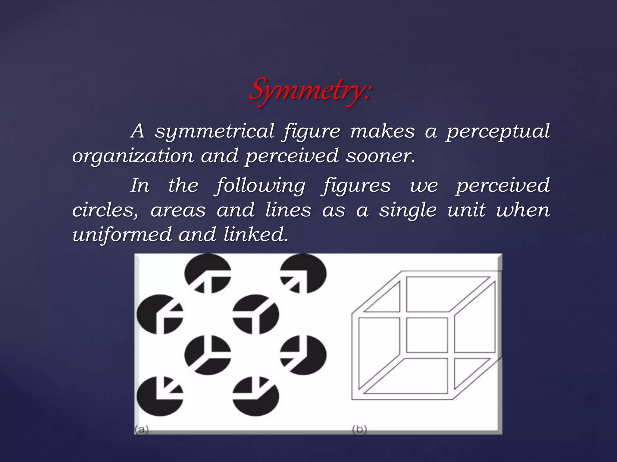 A symmetrical figure makes a perceptual
organization and perceived sooner.
In the following figures we perceived
circles, areas and lines as a single unit when
uniformed and linked.
Symmetry:
 