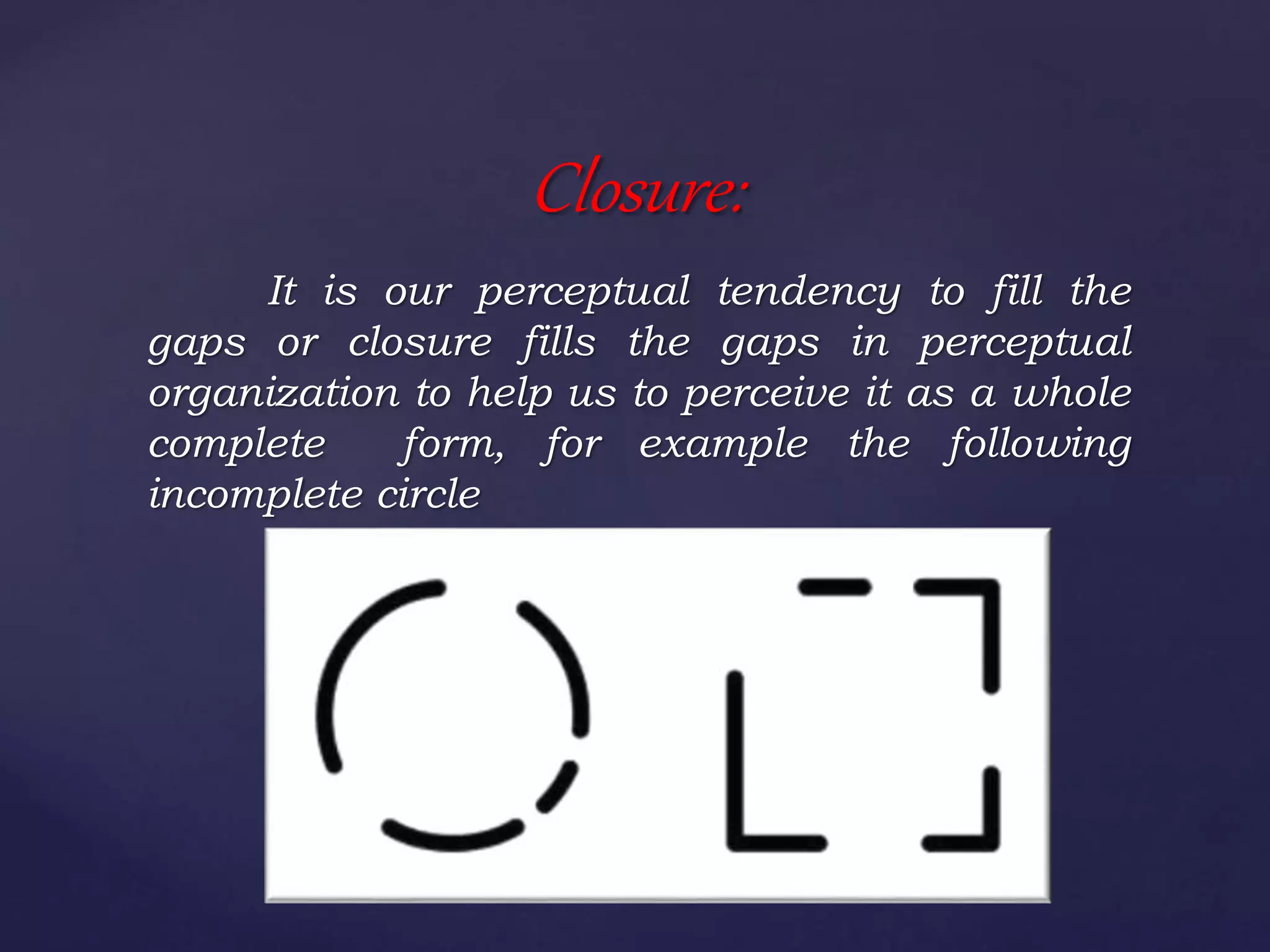 It is our perceptual tendency to fill the
gaps or closure fills the gaps in perceptual
organization to help us to perceive it as a whole
complete form, for example the following
incomplete circle
Closure:
 