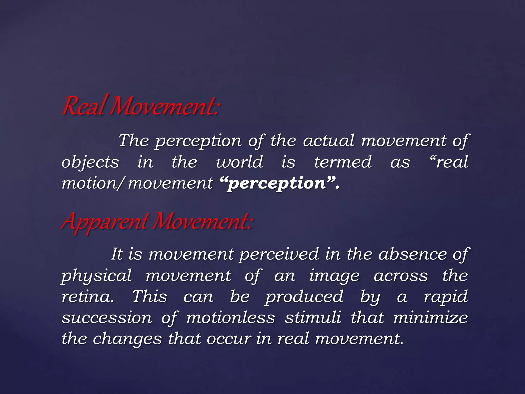 Real Movement:
The perception of the actual movement of
objects in the world is termed as “real
motion/movement “perception”.
Apparent Movement:
It is movement perceived in the absence of
physical movement of an image across the
retina. This can be produced by a rapid
succession of motionless stimuli that minimize
the changes that occur in real movement.
 