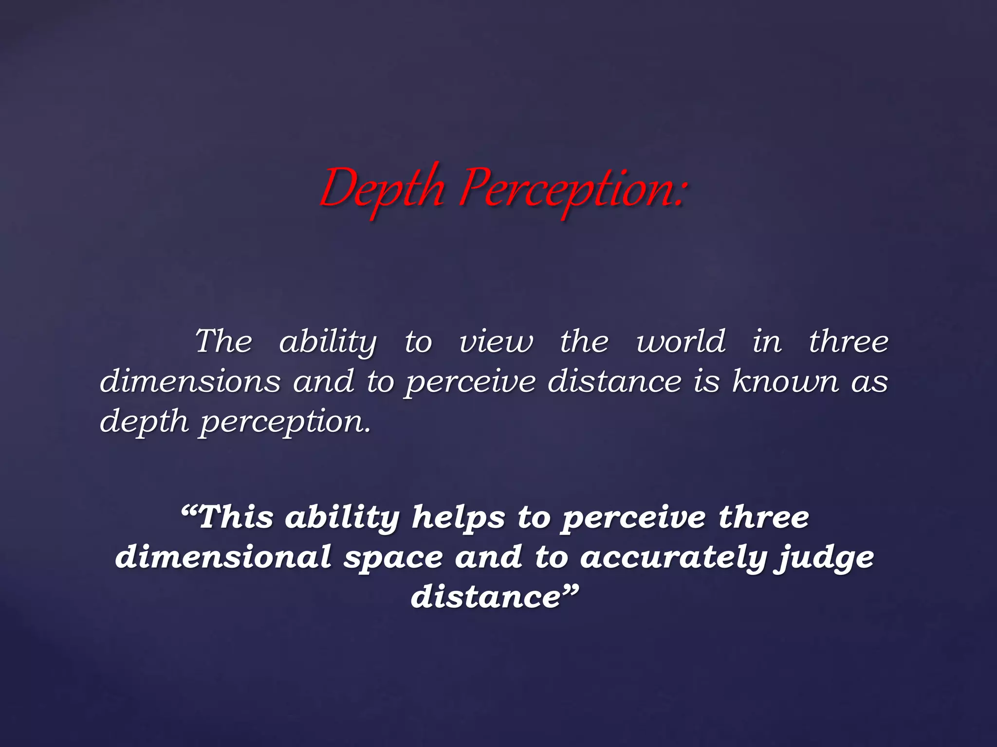 The ability to view the world in three
dimensions and to perceive distance is known as
depth perception.
“This ability helps to perceive three
dimensional space and to accurately judge
distance”
Depth Perception:
 