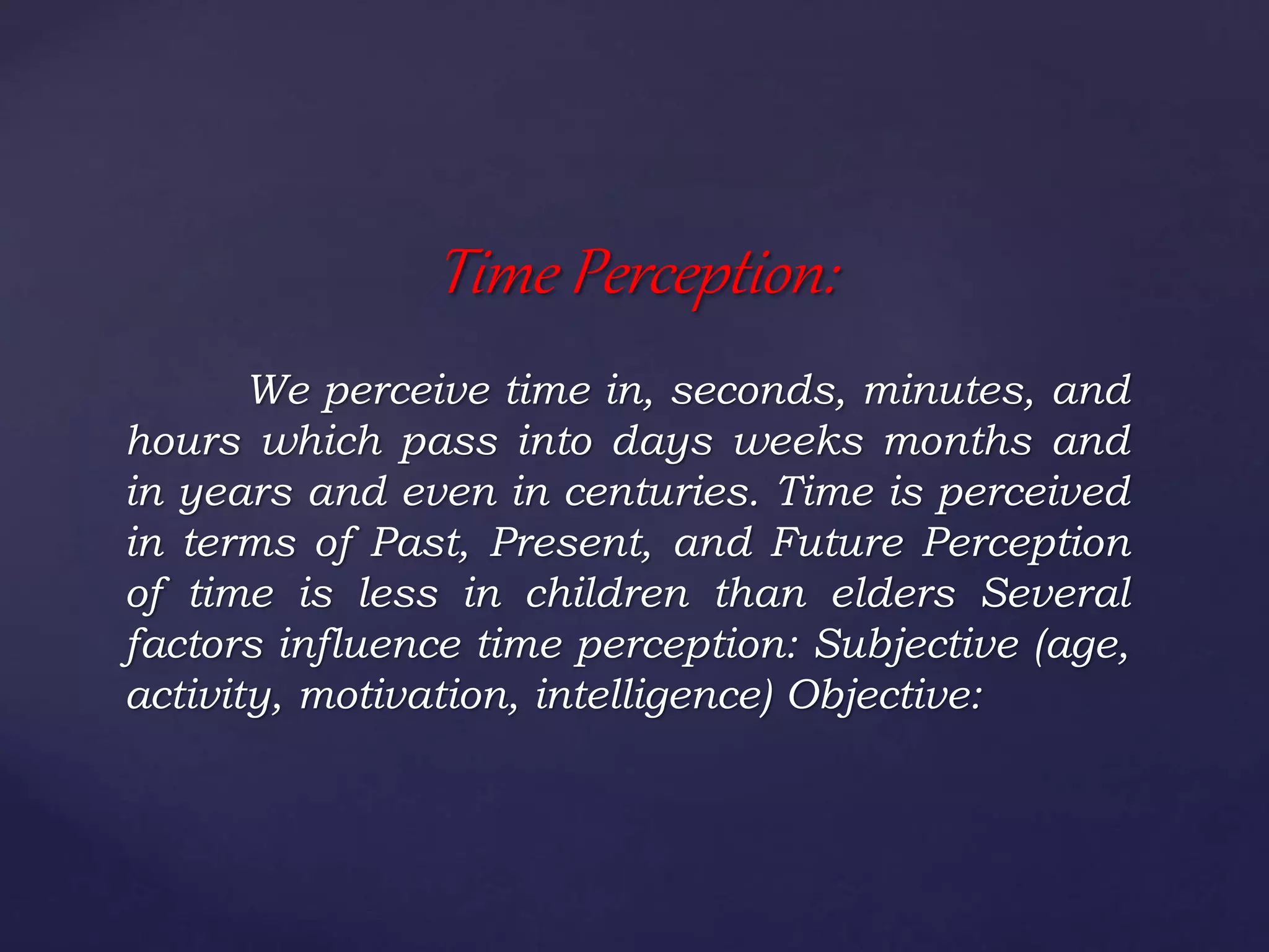 We perceive time in, seconds, minutes, and
hours which pass into days weeks months and
in years and even in centuries. Time is perceived
in terms of Past, Present, and Future Perception
of time is less in children than elders Several
factors influence time perception: Subjective (age,
activity, motivation, intelligence) Objective:
Time Perception:
 