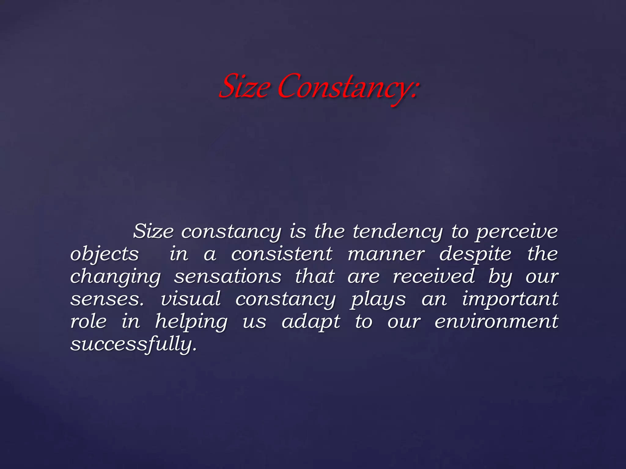 Size constancy is the tendency to perceive
objects in a consistent manner despite the
changing sensations that are received by our
senses. visual constancy plays an important
role in helping us adapt to our environment
successfully.
Size Constancy:
 