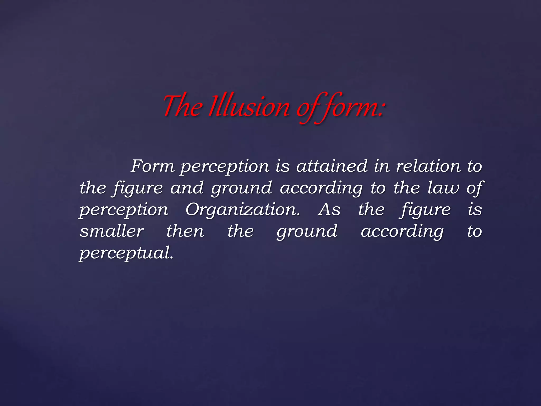 Form perception is attained in relation to
the figure and ground according to the law of
perception Organization. As the figure is
smaller then the ground according to
perceptual.
The Illusion of form:
 