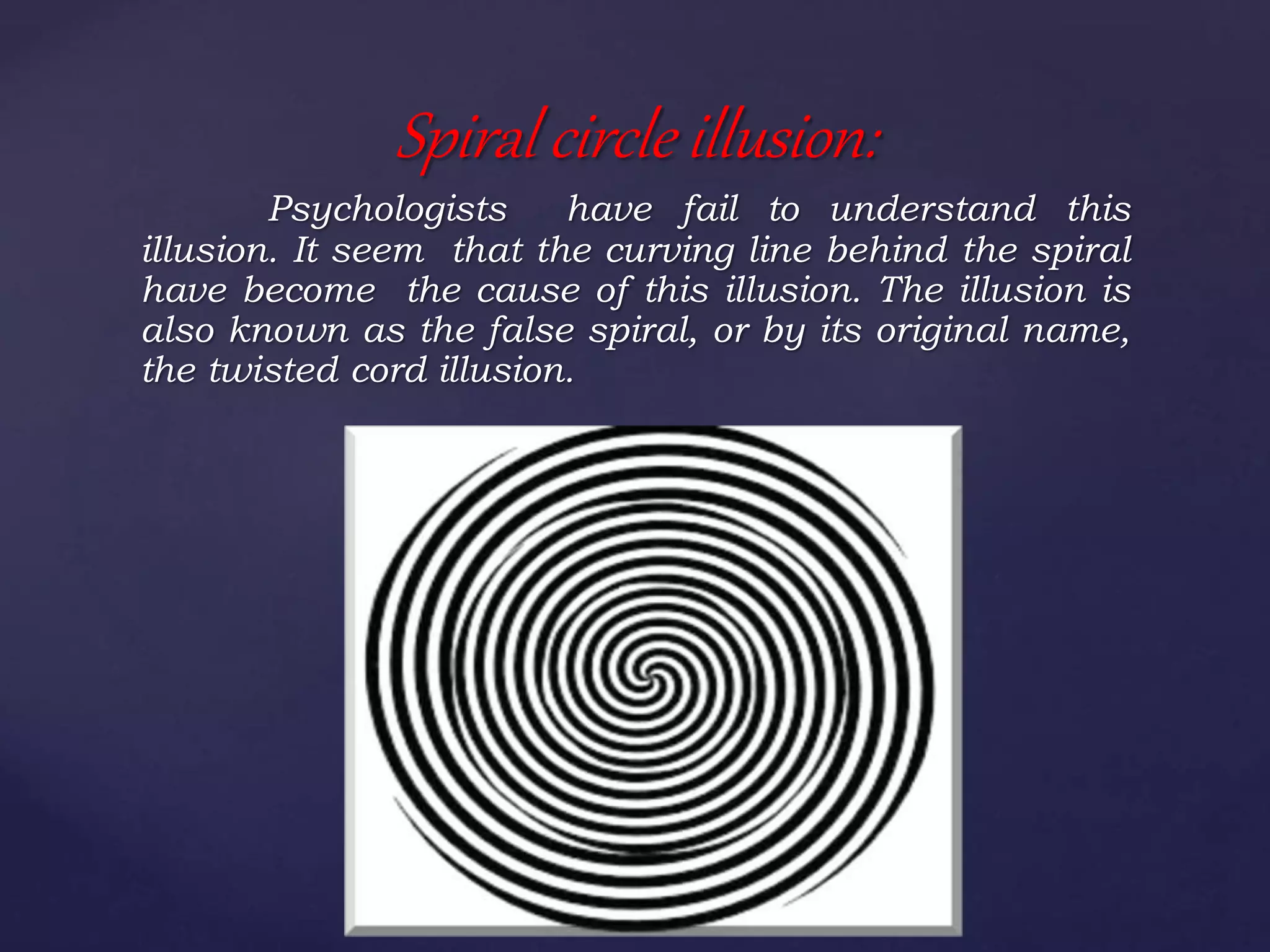 Psychologists have fail to understand this
illusion. It seem that the curving line behind the spiral
have become the cause of this illusion. The illusion is
also known as the false spiral, or by its original name,
the twisted cord illusion.
Spiral circle illusion:
 