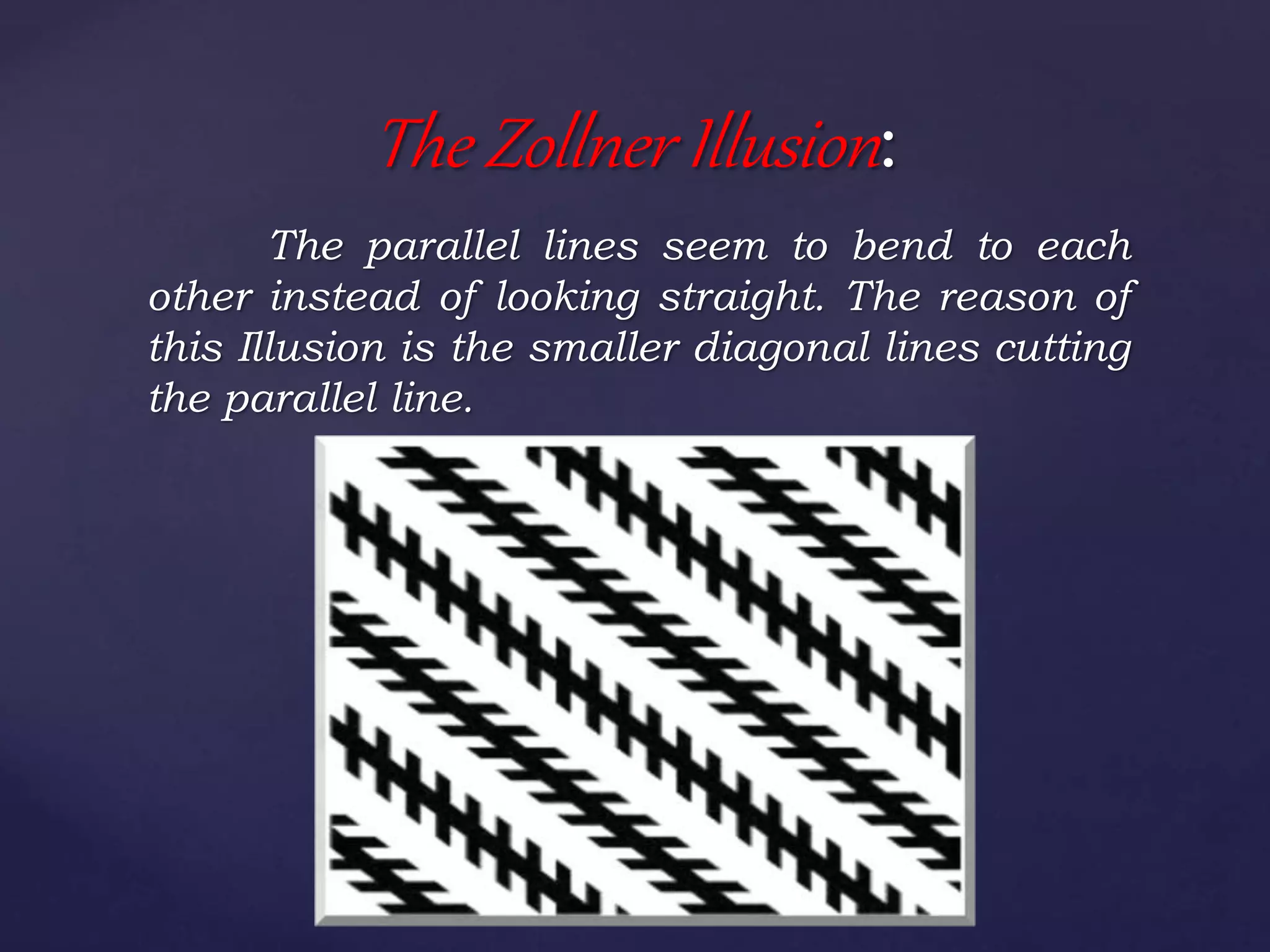 The parallel lines seem to bend to each
other instead of looking straight. The reason of
this Illusion is the smaller diagonal lines cutting
the parallel line.
The Zollner Illusion:
 
