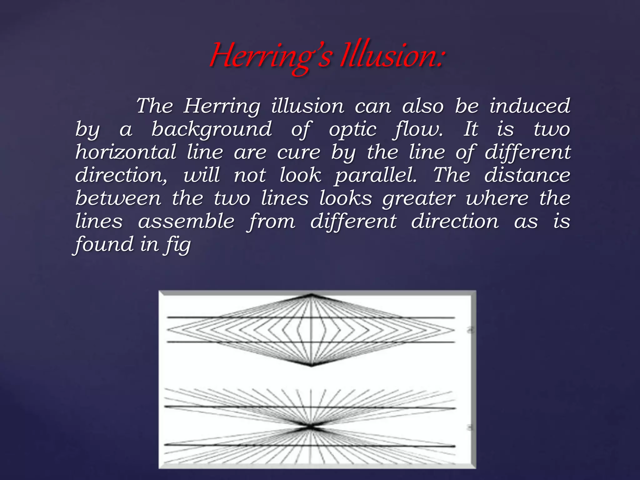The Herring illusion can also be induced
by a background of optic flow. It is two
horizontal line are cure by the line of different
direction, will not look parallel. The distance
between the two lines looks greater where the
lines assemble from different direction as is
found in fig
Herring’s Illusion:
 