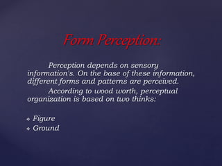 Perception depends on sensory
information's. On the base of these information,
different forms and patterns are perceived.
According to wood worth, perceptual
organization is based on two thinks:
 Figure
 Ground
Form Perception:
 