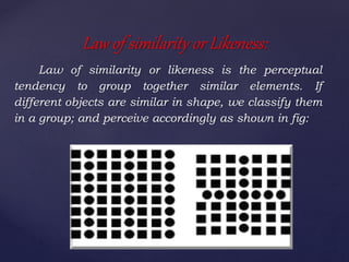 Law of similarity or likeness is the perceptual
tendency to group together similar elements. If
different objects are similar in shape, we classify them
in a group; and perceive accordingly as shown in fig:
Law of similarity or Likeness:
 
