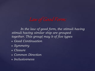 In the law of good form, the stimuli having
stimuli having similar ship are grouped
together. This group[ may b of five types
 Good Continuation
 Symmetry
 Closure
 Common Direction
 Inclusiveness
Law of Good Form:
 