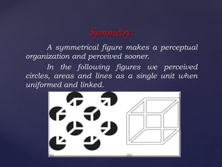 A symmetrical figure makes a perceptual
organization and perceived sooner.
In the following figures we perceived
circles, areas and lines as a single unit when
uniformed and linked.
Symmetry:
 