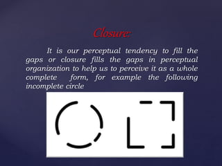 It is our perceptual tendency to fill the
gaps or closure fills the gaps in perceptual
organization to help us to perceive it as a whole
complete form, for example the following
incomplete circle
Closure:
 