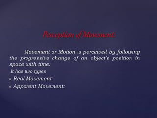 Movement or Motion is perceived by following
the progressive change of an object’s position in
space with time.
It has two types
 Real Movement:
 Apparent Movement:
Perception of Movement:
 