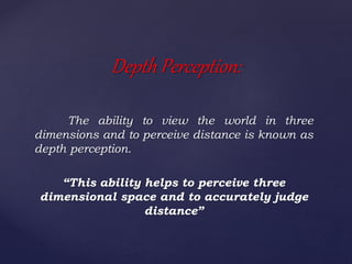 The ability to view the world in three
dimensions and to perceive distance is known as
depth perception.
“This ability helps to perceive three
dimensional space and to accurately judge
distance”
Depth Perception:
 
